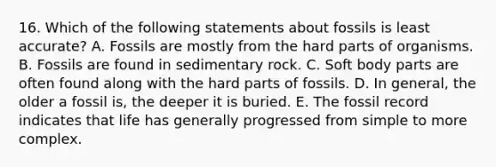 16. Which of the following statements about fossils is least accurate? A. Fossils are mostly from the hard parts of organisms. B. Fossils are found in sedimentary rock. C. Soft body parts are often found along with the hard parts of fossils. D. In general, the older a fossil is, the deeper it is buried. E. The fossil record indicates that life has generally progressed from simple to more complex.