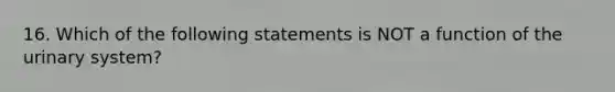 16. Which of the following statements is NOT a function of the urinary system?