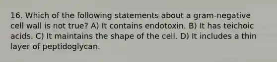 16. Which of the following statements about a gram-negative cell wall is not true? A) It contains endotoxin. B) It has teichoic acids. C) It maintains the shape of the cell. D) It includes a thin layer of peptidoglycan.