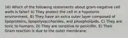 16) Which of the following statements about gram-negative cell walls is false? A) They protect the cell in a hypotonic environment. B) They have an extra outer layer composed of lipoproteins, lipopolysaccharides, and phospholipids. C) They are toxic to humans. D) They are sensitive to penicillin. E) Their Gram reaction is due to the outer membrane.