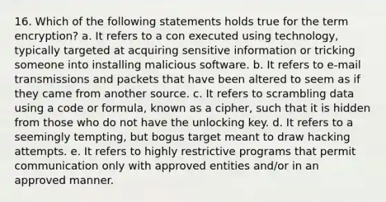 16. Which of the following statements holds true for the term encryption? a. It refers to a con executed using technology, typically targeted at acquiring sensitive information or tricking someone into installing malicious software. b. It refers to e-mail transmissions and packets that have been altered to seem as if they came from another source. c. It refers to scrambling data using a code or formula, known as a cipher, such that it is hidden from those who do not have the unlocking key. d. It refers to a seemingly tempting, but bogus target meant to draw hacking attempts. e. It refers to highly restrictive programs that permit communication only with approved entities and/or in an approved manner.