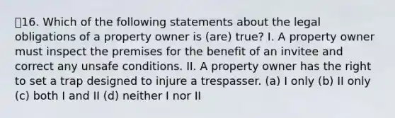 16. Which of the following statements about the legal obligations of a property owner is (are) true? I. A property owner must inspect the premises for the benefit of an invitee and correct any unsafe conditions. II. A property owner has the right to set a trap designed to injure a trespasser. (a) I only (b) II only (c) both I and II (d) neither I nor II