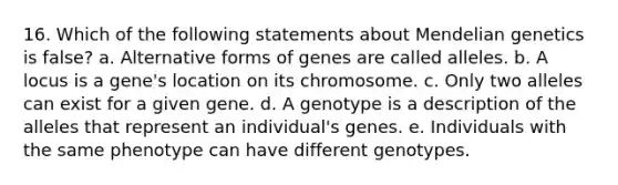 16. Which of the following statements about <a href='https://www.questionai.com/knowledge/kiJH6MA4hZ-mendelian-genetics' class='anchor-knowledge'>mendelian genetics</a> is false? a. Alternative forms of genes are called alleles. b. A locus is a gene's location on its chromosome. c. Only two alleles can exist for a given gene. d. A genotype is a description of the alleles that represent an individual's genes. e. Individuals with the same phenotype can have different genotypes.