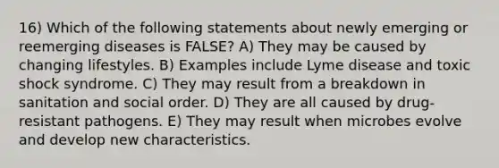 16) Which of the following statements about newly emerging or reemerging diseases is FALSE? A) They may be caused by changing lifestyles. B) Examples include Lyme disease and toxic shock syndrome. C) They may result from a breakdown in sanitation and social order. D) They are all caused by drug-resistant pathogens. E) They may result when microbes evolve and develop new characteristics.