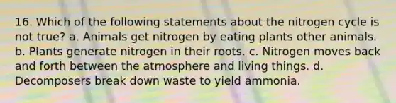 16. Which of the following statements about the nitrogen cycle is not true? a. Animals get nitrogen by eating plants other animals. b. Plants generate nitrogen in their roots. c. Nitrogen moves back and forth between the atmosphere and living things. d. Decomposers break down waste to yield ammonia.