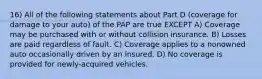 16) All of the following statements about Part D (coverage for damage to your auto) of the PAP are true EXCEPT A) Coverage may be purchased with or without collision insurance. B) Losses are paid regardless of fault. C) Coverage applies to a nonowned auto occasionally driven by an insured. D) No coverage is provided for newly-acquired vehicles.