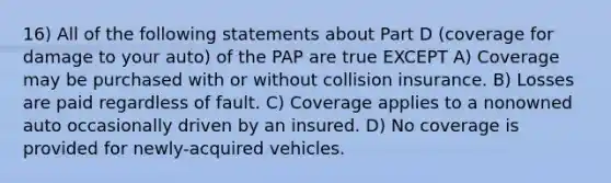 16) All of the following statements about Part D (coverage for damage to your auto) of the PAP are true EXCEPT A) Coverage may be purchased with or without collision insurance. B) Losses are paid regardless of fault. C) Coverage applies to a nonowned auto occasionally driven by an insured. D) No coverage is provided for newly-acquired vehicles.