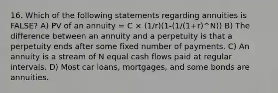 16. Which of the following statements regarding annuities is FALSE? A) PV of an annuity = C × (1/r)(1-(1/(1+r)^N)) B) The difference between an annuity and a perpetuity is that a perpetuity ends after some fixed number of payments. C) An annuity is a stream of N equal cash flows paid at regular intervals. D) Most car loans, mortgages, and some bonds are annuities.