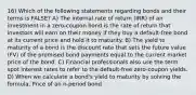 16) Which of the following statements regarding bonds and their terms is FALSE? A) The internal rate of return (IRR) of an investment in a zero-coupon bond is the rate of return that investors will earn on their money if they buy a default-free bond at its current price and hold it to maturity. B) The yield to maturity of a bond is the discount rate that sets the future value (FV) of the promised bond payments equal to the current market price of the bond. C) Financial professionals also use the term spot interest rates to refer to the default-free zero-coupon yields. D) When we calculate a bond's yield to maturity by solving the formula, Price of an n-period bond