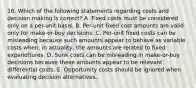 16. Which of the following statements regarding costs and decision making is correct? A. Fixed costs must be considered only on a per-unit basis. B. Per-unit fixed cost amounts are valid only for make-or-buy decisions. C. Per-unit fixed costs can be misleading because such amounts appear to behave as variable costs when, in actuality, the amounts are related to fixed expenditures. D. Sunk costs can be misleading in make-or-buy decisions because these amounts appear to be relevant differential costs. E. Opportunity costs should be ignored when evaluating decision alternatives.