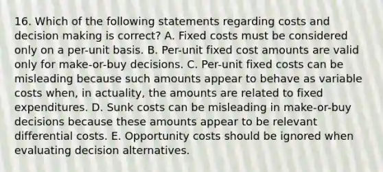 16. Which of the following statements regarding costs and decision making is correct? A. Fixed costs must be considered only on a per-unit basis. B. Per-unit fixed cost amounts are valid only for make-or-buy decisions. C. Per-unit fixed costs can be misleading because such amounts appear to behave as variable costs when, in actuality, the amounts are related to fixed expenditures. D. Sunk costs can be misleading in make-or-buy decisions because these amounts appear to be relevant differential costs. E. Opportunity costs should be ignored when evaluating decision alternatives.