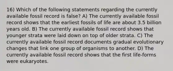 16) Which of the following statements regarding the currently available fossil record is false? A) The currently available fossil record shows that the earliest fossils of life are about 3.5 billion years old. B) The currently available fossil record shows that younger strata were laid down on top of older strata. C) The currently available fossil record documents gradual evolutionary changes that link one group of organisms to another. D) The currently available fossil record shows that the first life-forms were eukaryotes.