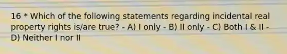 16 * Which of the following statements regarding incidental real property rights is/are true? - A) I only - B) II only - C) Both I & II - D) Neither I nor II