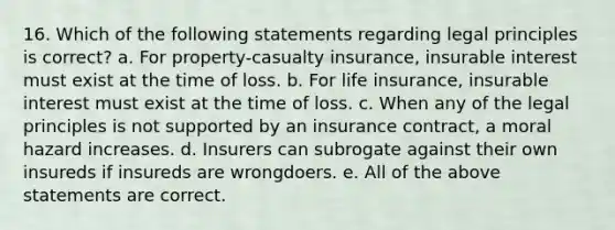 16. Which of the following statements regarding legal principles is correct? a. For property-casualty insurance, insurable interest must exist at the time of loss. b. For life insurance, insurable interest must exist at the time of loss. c. When any of the legal principles is not supported by an insurance contract, a moral hazard increases. d. Insurers can subrogate against their own insureds if insureds are wrongdoers. e. All of the above statements are correct.