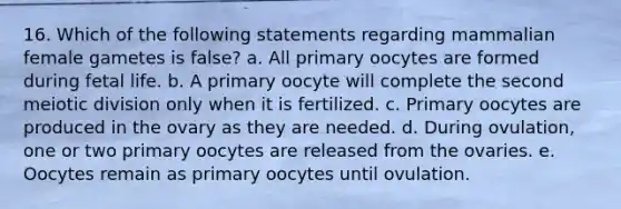 16. Which of the following statements regarding mammalian female gametes is false? a. All primary oocytes are formed during fetal life. b. A primary oocyte will complete the second meiotic division only when it is fertilized. c. Primary oocytes are produced in the ovary as they are needed. d. During ovulation, one or two primary oocytes are released from the ovaries. e. Oocytes remain as primary oocytes until ovulation.