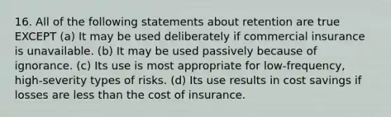 16. All of the following statements about retention are true EXCEPT (a) It may be used deliberately if commercial insurance is unavailable. (b) It may be used passively because of ignorance. (c) Its use is most appropriate for low-frequency, high-severity types of risks. (d) Its use results in cost savings if losses are less than the cost of insurance.