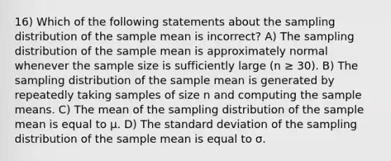 16) Which of the following statements about the sampling distribution of the sample mean is incorrect? A) The sampling distribution of the sample mean is approximately normal whenever the sample size is sufficiently large (n ≥ 30). B) The sampling distribution of the sample mean is generated by repeatedly taking samples of size n and computing the sample means. C) The mean of the sampling distribution of the sample mean is equal to µ. D) The <a href='https://www.questionai.com/knowledge/kqGUr1Cldy-standard-deviation' class='anchor-knowledge'>standard deviation</a> of the sampling distribution of the sample mean is equal to σ.