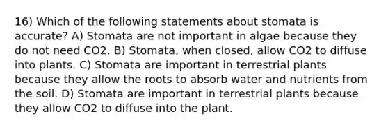 16) Which of the following statements about stomata is accurate? A) Stomata are not important in algae because they do not need CO2. B) Stomata, when closed, allow CO2 to diffuse into plants. C) Stomata are important in terrestrial plants because they allow the roots to absorb water and nutrients from the soil. D) Stomata are important in terrestrial plants because they allow CO2 to diffuse into the plant.