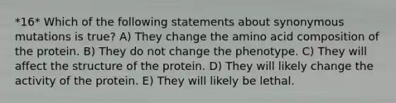 *16* Which of the following statements about synonymous mutations is true? A) They change the amino acid composition of the protein. B) They do not change the phenotype. C) They will affect the structure of the protein. D) They will likely change the activity of the protein. E) They will likely be lethal.