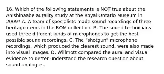 16. Which of the following statements is NOT true about the Anishinaabe aurality study at the Royal Ontario Museum in 2009? A. A team of specialists made sound recordings of three heritage items in the ROM collection. B. The sound technicians used three different kinds of microphones to get the best possible sound recordings. C. The "shotgun" microphone recordings, which produced the clearest sound, were also made into visual images. D. Willmott compared the aural and visual evidence to better understand the research question about sound analogies.