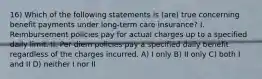 16) Which of the following statements is (are) true concerning benefit payments under long-term care insurance? I. Reimbursement policies pay for actual charges up to a specified daily limit. II. Per diem policies pay a specified daily benefit regardless of the charges incurred. A) I only B) II only C) both I and II D) neither I nor II