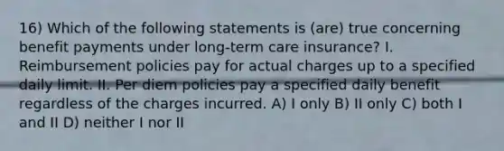 16) Which of the following statements is (are) true concerning benefit payments under long-term care insurance? I. Reimbursement policies pay for actual charges up to a specified daily limit. II. Per diem policies pay a specified daily benefit regardless of the charges incurred. A) I only B) II only C) both I and II D) neither I nor II