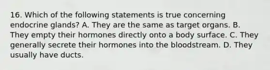 16. Which of the following statements is true concerning endocrine glands? A. They are the same as target organs. B. They empty their hormones directly onto a body surface. C. They generally secrete their hormones into <a href='https://www.questionai.com/knowledge/k7oXMfj7lk-the-blood' class='anchor-knowledge'>the blood</a>stream. D. They usually have ducts.