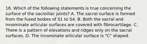 16. Which of the following statements is true concerning the surface of the sacroiliac joints? A. The sacral surface is formed from the fused bodies of S1 to S4. B. Both the sacral and innominate articular surfaces are covered with fibrocartilage. C. There is a pattern of elevations and ridges only on the sacral surfaces. D. The innominate articular surface is "C" shaped.