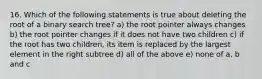 16. Which of the following statements is true about deleting the root of a binary search tree? a) the root pointer always changes b) the root pointer changes if it does not have two children c) if the root has two children, its item is replaced by the largest element in the right subtree d) all of the above e) none of a, b and c