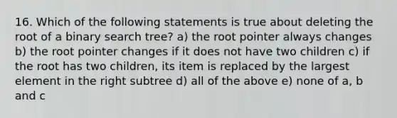 16. Which of the following statements is true about deleting the root of a binary search tree? a) the root pointer always changes b) the root pointer changes if it does not have two children c) if the root has two children, its item is replaced by the largest element in the right subtree d) all of the above e) none of a, b and c