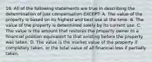 16. All of the following statements are true in describing the determination of just compensation EXCEPT: A. The value of the property is based on its highest and best use at the time. B. The value of the property is determined solely by its current use. C. The value is the amount that restores the property owner to a financial position equivalent to that existing before the property was taken. D. The value is the market value of the property if completely taken, or the total value of all financial loss if partially taken.