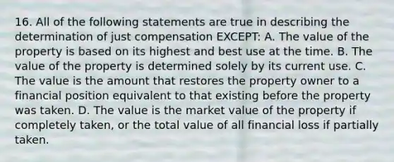 16. All of the following statements are true in describing the determination of just compensation EXCEPT: A. The value of the property is based on its highest and best use at the time. B. The value of the property is determined solely by its current use. C. The value is the amount that restores the property owner to a financial position equivalent to that existing before the property was taken. D. The value is the market value of the property if completely taken, or the total value of all financial loss if partially taken.