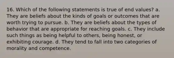 16. Which of the following statements is true of end values? a. They are beliefs about the kinds of goals or outcomes that are worth trying to pursue. b. They are beliefs about the types of behavior that are appropriate for reaching goals. c. They include such things as being helpful to others, being honest, or exhibiting courage. d. They tend to fall into two categories of morality and competence.