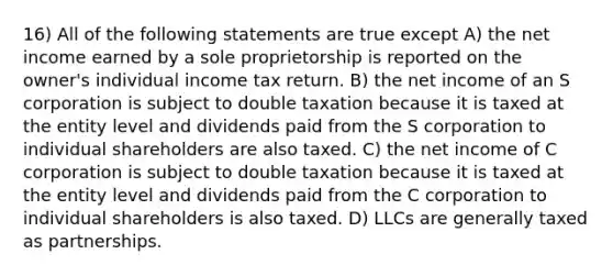 16) All of the following statements are true except A) the net income earned by a sole proprietorship is reported on the owner's individual income tax return. B) the net income of an S corporation is subject to double taxation because it is taxed at the entity level and dividends paid from the S corporation to individual shareholders are also taxed. C) the net income of C corporation is subject to double taxation because it is taxed at the entity level and dividends paid from the C corporation to individual shareholders is also taxed. D) LLCs are generally taxed as partnerships.