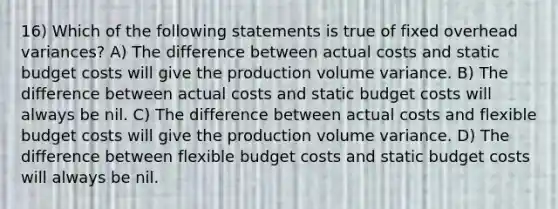 16) Which of the following statements is true of fixed overhead variances? A) The difference between actual costs and static budget costs will give the production volume variance. B) The difference between actual costs and static budget costs will always be nil. C) The difference between actual costs and flexible budget costs will give the production volume variance. D) The difference between flexible budget costs and static budget costs will always be nil.