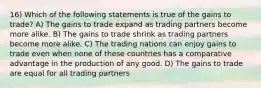 16) Which of the following statements is true of the gains to trade? A) The gains to trade expand as trading partners become more alike. B) The gains to trade shrink as trading partners become more alike. C) The trading nations can enjoy gains to trade even when none of these countries has a comparative advantage in the production of any good. D) The gains to trade are equal for all trading partners