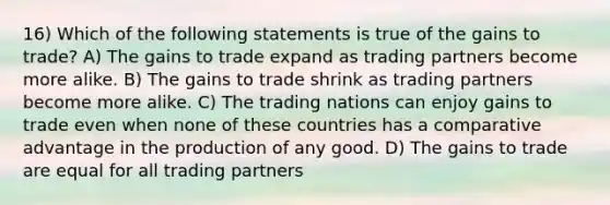 16) Which of the following statements is true of the gains to trade? A) The gains to trade expand as trading partners become more alike. B) The gains to trade shrink as trading partners become more alike. C) The trading nations can enjoy gains to trade even when none of these countries has a comparative advantage in the production of any good. D) The gains to trade are equal for all trading partners