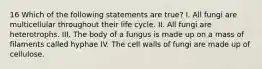 16 Which of the following statements are true? I. All fungi are multicellular throughout their life cycle. II. All fungi are heterotrophs. III. The body of a fungus is made up on a mass of filaments called hyphae IV. The cell walls of fungi are made up of cellulose.