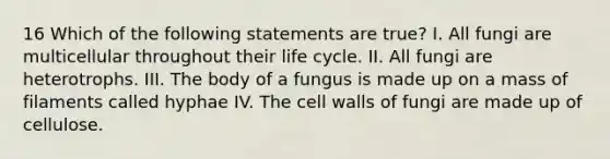 16 Which of the following statements are true? I. All fungi are multicellular throughout their life cycle. II. All fungi are heterotrophs. III. The body of a fungus is made up on a mass of filaments called hyphae IV. The cell walls of fungi are made up of cellulose.