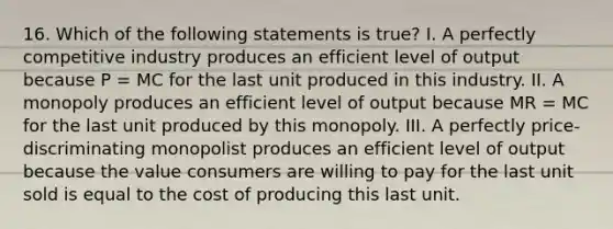 16. Which of the following statements is true? I. A perfectly competitive industry produces an efficient level of output because P = MC for the last unit produced in this industry. II. A monopoly produces an efficient level of output because MR = MC for the last unit produced by this monopoly. III. A perfectly price-discriminating monopolist produces an efficient level of output because the value consumers are willing to pay for the last unit sold is equal to the cost of producing this last unit.