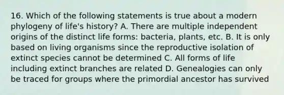 16. Which of the following statements is true about a modern phylogeny of life's history? A. There are multiple independent origins of the distinct life forms: bacteria, plants, etc. B. It is only based on living organisms since the reproductive isolation of extinct species cannot be determined C. All forms of life including extinct branches are related D. Genealogies can only be traced for groups where the primordial ancestor has survived