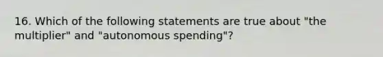 16. Which of the following statements are true about "the multiplier" and "autonomous spending"?