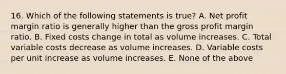 16. Which of the following statements is true? A. Net profit margin ratio is generally higher than the gross profit margin ratio. B. Fixed costs change in total as volume increases. C. Total variable costs decrease as volume increases. D. Variable costs per unit increase as volume increases. E. None of the above