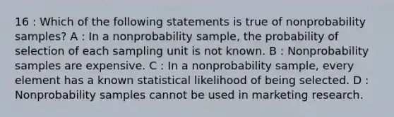 16 : Which of the following statements is true of nonprobability samples? A : In a nonprobability sample, the probability of selection of each sampling unit is not known. B : Nonprobability samples are expensive. C : In a nonprobability sample, every element has a known statistical likelihood of being selected. D : Nonprobability samples cannot be used in marketing research.