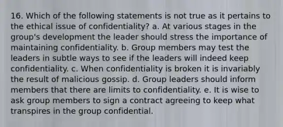 16. Which of the following statements is not true as it pertains to the ethical issue of confidentiality? a. At various stages in the group's development the leader should stress the importance of maintaining confidentiality. b. Group members may test the leaders in subtle ways to see if the leaders will indeed keep confidentiality. c. When confidentiality is broken it is invariably the result of malicious gossip. d. Group leaders should inform members that there are limits to confidentiality. e. It is wise to ask group members to sign a contract agreeing to keep what transpires in the group confidential.