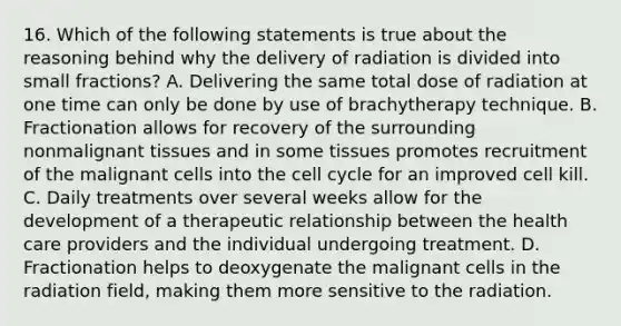 16. Which of the following statements is true about the reasoning behind why the delivery of radiation is divided into small fractions? A. Delivering the same total dose of radiation at one time can only be done by use of brachytherapy technique. B. Fractionation allows for recovery of the surrounding nonmalignant tissues and in some tissues promotes recruitment of the malignant cells into the <a href='https://www.questionai.com/knowledge/keQNMM7c75-cell-cycle' class='anchor-knowledge'>cell cycle</a> for an improved cell kill. C. Daily treatments over several weeks allow for the development of a therapeutic relationship between the health care providers and the individual undergoing treatment. D. Fractionation helps to deoxygenate the malignant cells in the radiation field, making them more sensitive to the radiation.