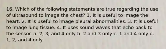 16. Which of the following statements are true regarding the use of ultrasound to image the chest? 1. It is useful to image the heart. 2. It is useful to image pleural abnormalities. 3. It is useful to image lung tissue. 4. It uses sound waves that echo back to the sensor. a. 2, 3, and 4 only b. 2 and 3 only c. 1 and 4 only d. 1, 2, and 4 only