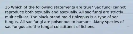 16 Which of the following statements are true? Sac fungi cannot reproduce both sexually and asexually. All sac fungi are strictly multicellular. The black bread mold Rhizopus is a type of sac fungus. All sac fungi are poisonous to humans. Many species of sac fungus are the fungal constituent of lichens.