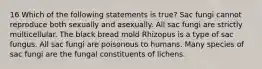 16 Which of the following statements is true? Sac fungi cannot reproduce both sexually and asexually. All sac fungi are strictly multicellular. The black bread mold Rhizopus is a type of sac fungus. All sac fungi are poisonous to humans. Many species of sac fungi are the fungal constituents of lichens.