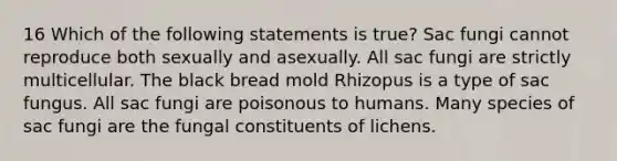 16 Which of the following statements is true? Sac fungi cannot reproduce both sexually and asexually. All sac fungi are strictly multicellular. The black bread mold Rhizopus is a type of sac fungus. All sac fungi are poisonous to humans. Many species of sac fungi are the fungal constituents of lichens.